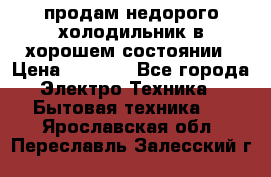 продам недорого холодильник в хорошем состоянии › Цена ­ 8 000 - Все города Электро-Техника » Бытовая техника   . Ярославская обл.,Переславль-Залесский г.